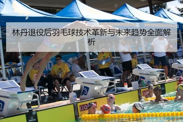林丹退役后羽毛球技术革新与未来趋势全面解析