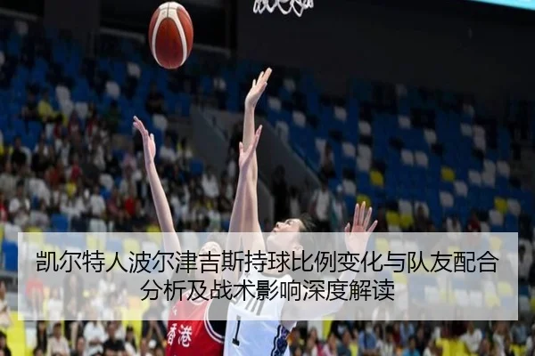 凯尔特人波尔津吉斯持球比例变化与队友配合分析及战术影响深度解读