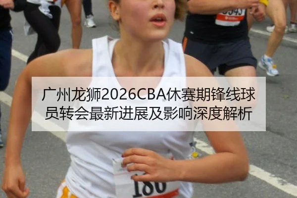 广州龙狮2026CBA休赛期锋线球员转会最新进展及影响深度解析