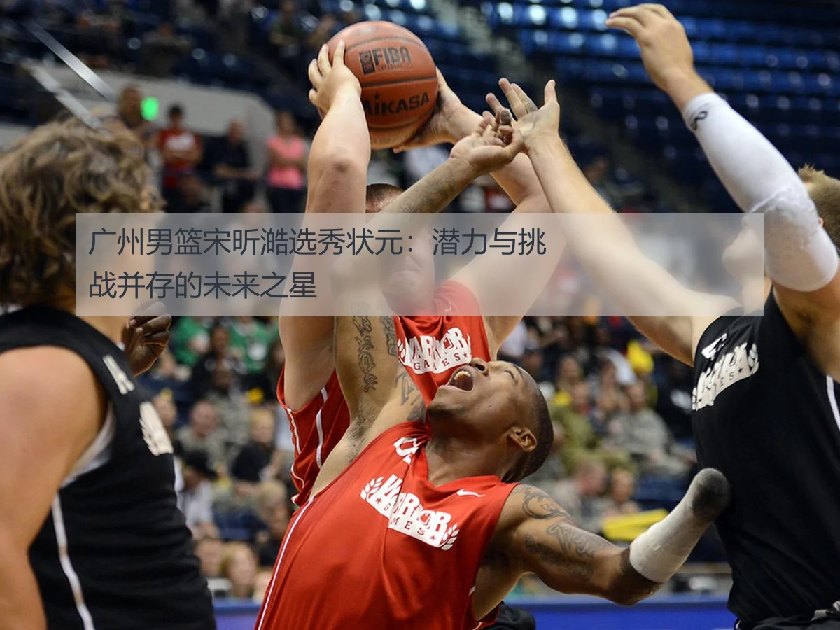 广州男篮宋昕澔选秀状元:潜力与挑战并存的未来之星